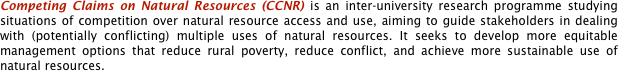 Competing Claims on Natural Resources (CCNR) is an inter-university research programme studying situations of competition over natural resource access and use, aiming to guide stakeholders in dealing with (potentially conflicting) multiple uses of natural resources. It seeks to develop more equitable management options that reduce rural poverty, reduce conflict, and achieve more sustainable use of natural resources.